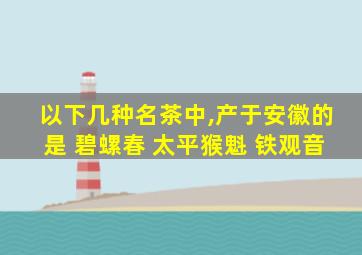 以下几种名茶中,产于安徽的是 碧螺春 太平猴魁 铁观音